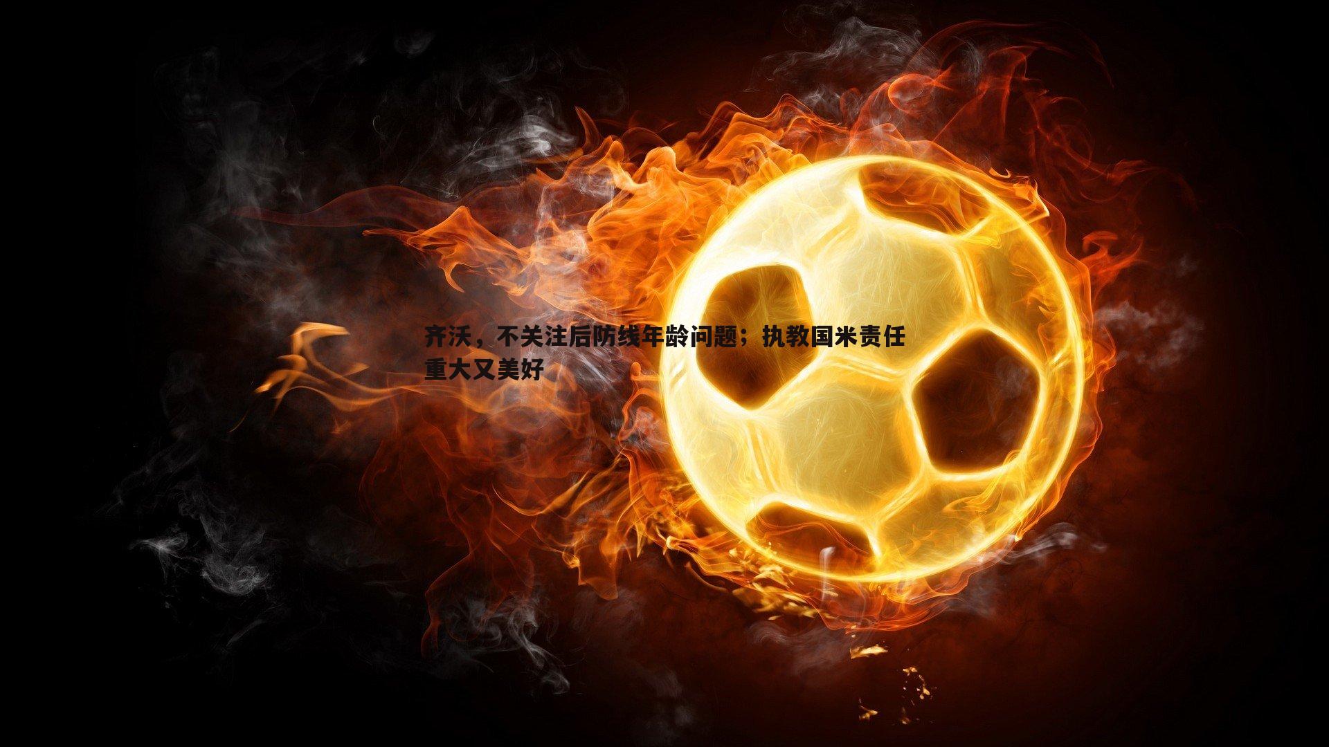 齐沃，不关注后防线年龄问题；执教国米责任重大又美好